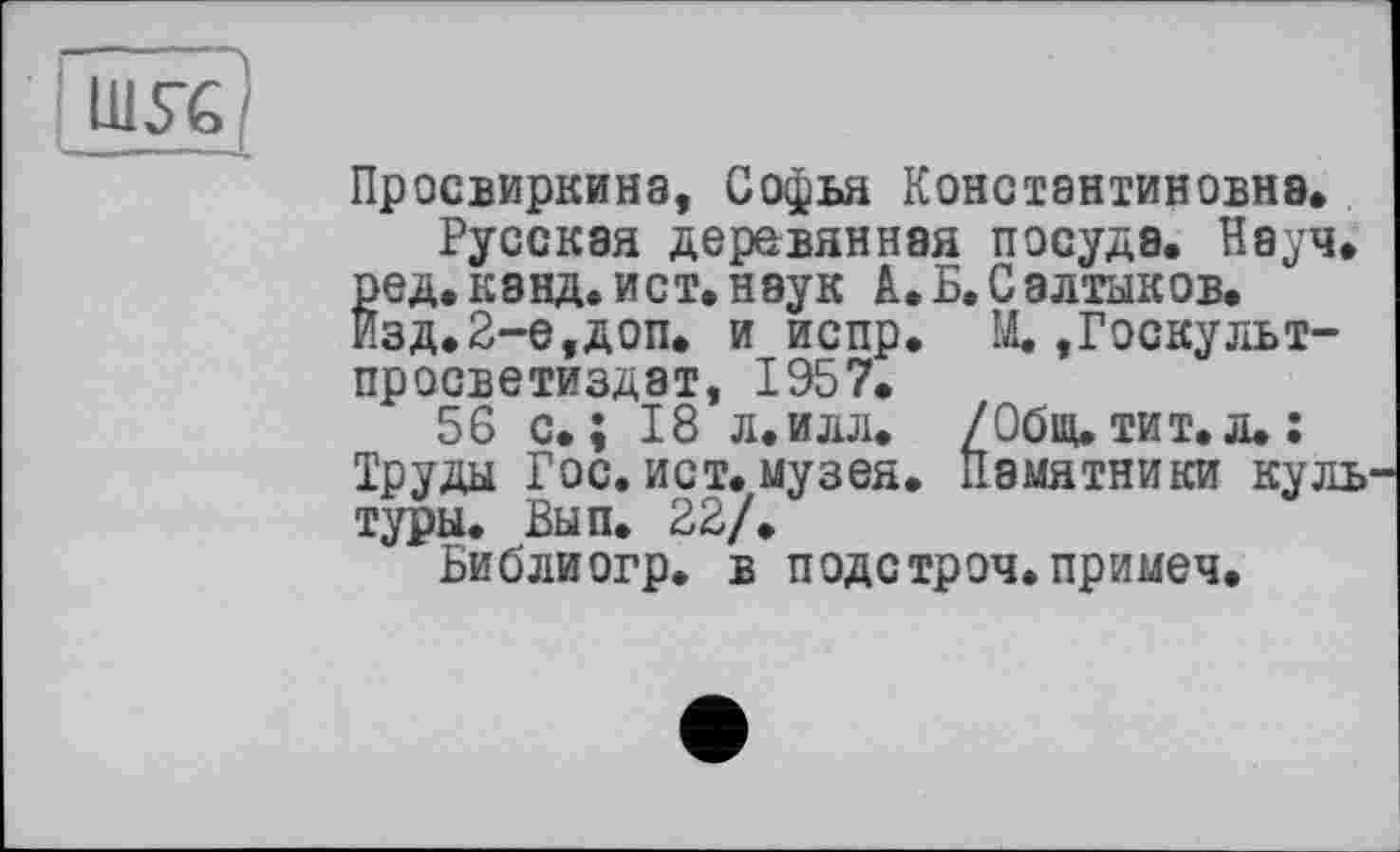 ﻿LUSC
Просвирника, Софья Константиновна.
Русская деревянная посуде. Науч, ред.кэнд.ист.наук А.Б.Салтыков. Изд.2-е,доп. и испр. М. »Госкульт-просветиздат, 1957.
56 с.; 18 л.илл. /Общ. тит. л.: Труды Гос. ист. музея. Памятники куль туры. Вып. 22/.
Библиогр. в подстроч.примеч.
